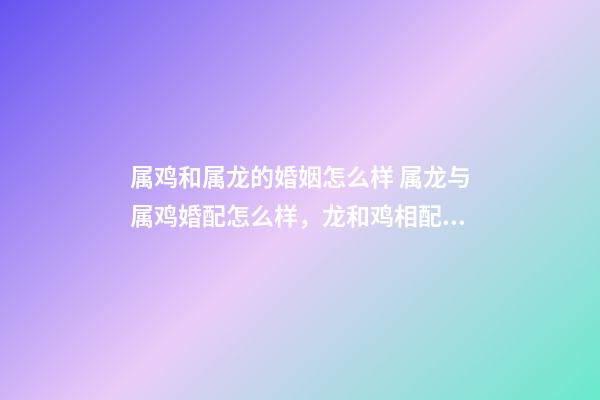 属鸡和属龙的婚姻怎么样 属龙与属鸡婚配怎么样，龙和鸡相配婚姻如何-第1张-观点-玄机派